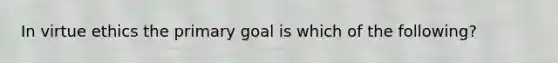 In virtue ethics the primary goal is which of the following?