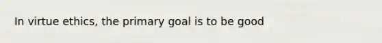 In virtue ethics, the primary goal is to be good