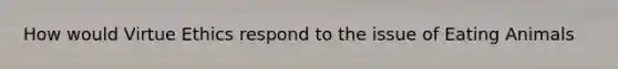 How would Virtue Ethics respond to the issue of Eating Animals