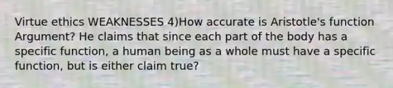 Virtue ethics WEAKNESSES 4)How accurate is Aristotle's function Argument? He claims that since each part of the body has a specific function, a human being as a whole must have a specific function, but is either claim true?