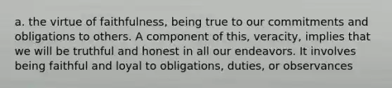 a. the virtue of faithfulness, being true to our commitments and obligations to others. A component of this, veracity, implies that we will be truthful and honest in all our endeavors. It involves being faithful and loyal to obligations, duties, or observances