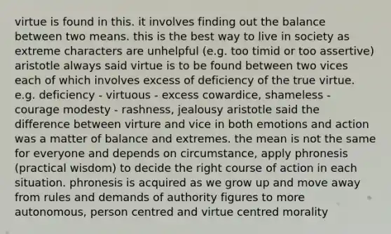 virtue is found in this. it involves finding out the balance between two means. this is the best way to live in society as extreme characters are unhelpful (e.g. too timid or too assertive) aristotle always said virtue is to be found between two vices each of which involves excess of deficiency of the true virtue. e.g. deficiency - virtuous - excess cowardice, shameless - courage modesty - rashness, jealousy aristotle said the difference between virture and vice in both emotions and action was a matter of balance and extremes. the mean is not the same for everyone and depends on circumstance, apply phronesis (practical wisdom) to decide the right course of action in each situation. phronesis is acquired as we grow up and move away from rules and demands of authority figures to more autonomous, person centred and virtue centred morality