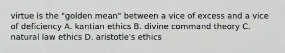 virtue is the "golden mean" between a vice of excess and a vice of deficiency A. kantian ethics B. divine command theory C. natural law ethics D. aristotle's ethics