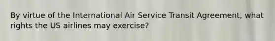 By virtue of the International Air Service Transit Agreement, what rights the US airlines may exercise?