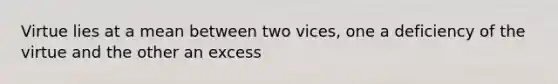 Virtue lies at a mean between two vices, one a deficiency of the virtue and the other an excess