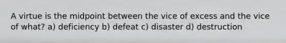 A virtue is the midpoint between the vice of excess and the vice of what? a) deficiency b) defeat c) disaster d) destruction