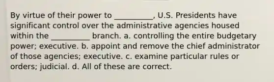 By virtue of their power to __________, U.S. Presidents have significant control over the administrative agencies housed within the __________ branch. a. controlling the entire budgetary power; executive. b. appoint and remove the chief administrator of those agencies; executive. c. examine particular rules or orders; judicial. d. All of these are correct.