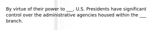 By virtue of their power to ___, U.S. Presidents have significant control over the administrative agencies housed within the ___ branch.