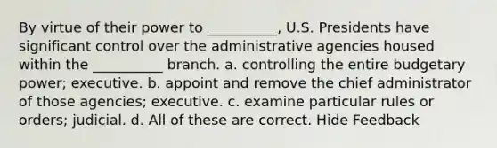 By virtue of their power to __________, U.S. Presidents have significant control over the administrative agencies housed within the __________ branch. a. controlling the entire budgetary power; executive. b. appoint and remove the chief administrator of those agencies; executive. c. examine particular rules or orders; judicial. d. All of these are correct. Hide Feedback