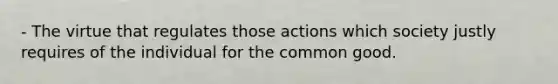 - The virtue that regulates those actions which society justly requires of the individual for the common good.