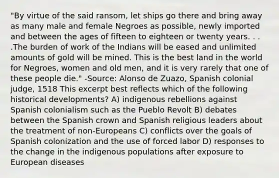 "By virtue of the said ransom, let ships go there and bring away as many male and female Negroes as possible, newly imported and between the ages of fifteen to eighteen or twenty years. . . .The burden of work of the Indians will be eased and unlimited amounts of gold will be mined. This is the best land in the world for Negroes, women and old men, and it is very rarely that one of these people die." -Source: Alonso de Zuazo, Spanish colonial judge, 1518 This excerpt best reflects which of the following historical developments? A) indigenous rebellions against Spanish colonialism such as the Pueblo Revolt B) debates between the Spanish crown and Spanish religious leaders about the treatment of non-Europeans C) conflicts over the goals of Spanish colonization and the use of forced labor D) responses to the change in the indigenous populations after exposure to European diseases