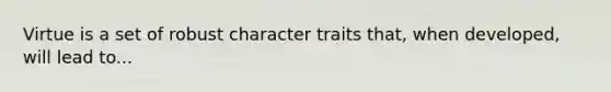 Virtue is a set of robust character traits that, when developed, will lead to...