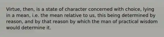 Virtue, then, is a state of character concerned with choice, lying in a mean, i.e. the mean relative to us, this being determined by reason, and by that reason by which the man of practical wisdom would determine it.