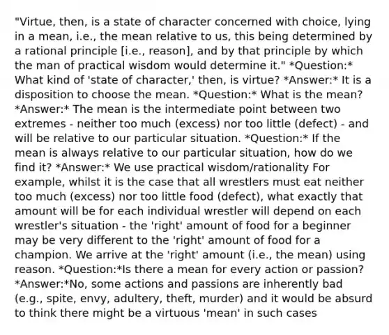 "Virtue, then, is a state of character concerned with choice, lying in a mean, i.e., the mean relative to us, this being determined by a rational principle [i.e., reason], and by that principle by which the man of practical wisdom would determine it." *Question:* What kind of 'state of character,' then, is virtue? *Answer:* It is a disposition to choose the mean. *Question:* What is the mean? *Answer:* The mean is the intermediate point between two extremes - neither too much (excess) nor too little (defect) - and will be relative to our particular situation. *Question:* If the mean is always relative to our particular situation, how do we find it? *Answer:* We use practical wisdom/rationality For example, whilst it is the case that all wrestlers must eat neither too much (excess) nor too little food (defect), what exactly that amount will be for each individual wrestler will depend on each wrestler's situation - the 'right' amount of food for a beginner may be very different to the 'right' amount of food for a champion. We arrive at the 'right' amount (i.e., the mean) using reason. *Question:*Is there a mean for every action or passion? *Answer:*No, some actions and passions are inherently bad (e.g., spite, envy, adultery, theft, murder) and it would be absurd to think there might be a virtuous 'mean' in such cases