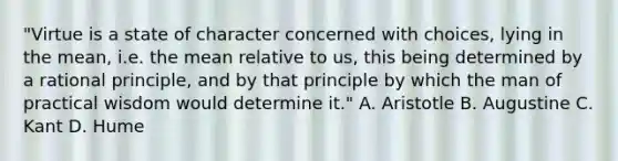 "Virtue is a state of character concerned with choices, lying in the mean, i.e. the mean relative to us, this being determined by a rational principle, and by that principle by which the man of practical wisdom would determine it." A. Aristotle B. Augustine C. Kant D. Hume