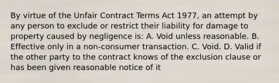 By virtue of the Unfair Contract Terms Act 1977, an attempt by any person to exclude or restrict their liability for damage to property caused by negligence is: A. Void unless reasonable. B. Effective only in a non-consumer transaction. C. Void. D. Valid if the other party to the contract knows of the exclusion clause or has been given reasonable notice of it