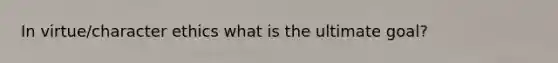 In virtue/character ethics what is the ultimate goal?