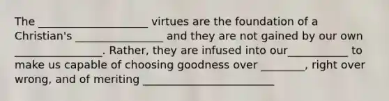 The ____________________ virtues are the foundation of a Christian's ________________ and they are not gained by our own ________________. Rather, they are infused into our___________ to make us capable of choosing goodness over ________, right over wrong, and of meriting ________________________