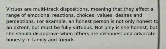 Virtues are multi-track dispositions, meaning that they affect a range of emotional reactions, choices, values, desires and perceptions. For example, an honest person is not only honest to an extent, but must be fully virtuous. Not only is she honest, but she should disapprove when others are dishonest and advocate honesty in family and friends