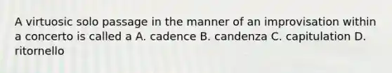 A virtuosic solo passage in the manner of an improvisation within a concerto is called a A. cadence B. candenza C. capitulation D. ritornello