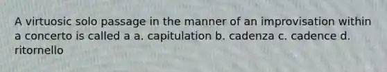 A virtuosic solo passage in the manner of an improvisation within a concerto is called a a. capitulation b. cadenza c. cadence d. ritornello