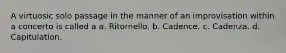 A virtuosic solo passage in the manner of an improvisation within a concerto is called a a. Ritornello. b. Cadence. c. Cadenza. d. Capitulation.