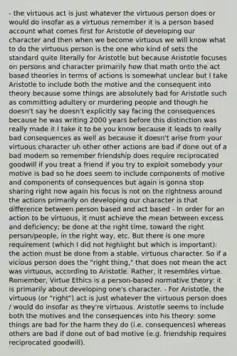 - the virtuous act is just whatever the virtuous person does or would do insofar as a virtuous remember it is a person based account what comes first for Aristotle of developing our character and then when we become virtuous we will know what to do the virtuous person is the one who kind of sets the standard quite literally for Aristotle but because Aristotle focuses on persons and character primarily how that math onto the act based theories in terms of actions is somewhat unclear but I take Aristotle to include both the motive and the consequent into theory because some things are absolutely bad for Aristotle such as committing adultery or murdering people and though he doesn't say he doesn't explicitly say facing the consequences because he was writing 2000 years before this distinction was really made it I take it to be you know because it leads to really bad consequences as well as because it doesn't arise from your virtuous character uh other other actions are bad if done out of a bad modem so remember friendship does require reciprocated goodwill if you treat a friend if you try to exploit somebody your motive is bad so he does seem to include components of motive and components of consequences but again is gonna stop sharing right now again his focus is not on the rightness around the actions primarily on developing our character is that difference between person based and act based - In order for an action to be virtuous, it must achieve the mean between excess and deficiency; be done at the right time, toward the right person/people, in the right way, etc. But there is one more requirement (which I did not highlight but which is important): the action must be done from a stable, virtuous character. So if a vicious person does the "right thing," that does not mean the act was virtuous, according to Aristotle. Rather, it resembles virtue. Remember, Virtue Ethics is a person-based normative theory: it is primarily about developing one's character. - For Aristotle, the virtuous (or "right") act is just whatever the virtuous person does / would do insofar as they're virtuous. Aristotle seems to include both the motives and the consequences into his theory: some things are bad for the harm they do (i.e. consequences) whereas others are bad if done out of bad motive (e.g. friendship requires reciprocated goodwill).