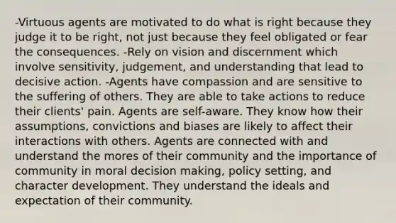 -Virtuous agents are motivated to do what is right because they judge it to be right, not just because they feel obligated or fear the consequences. -Rely on vision and discernment which involve sensitivity, judgement, and understanding that lead to decisive action. -Agents have compassion and are sensitive to the suffering of others. They are able to take actions to reduce their clients' pain. Agents are self-aware. They know how their assumptions, convictions and biases are likely to affect their interactions with others. Agents are connected with and understand the mores of their community and the importance of community in moral decision making, policy setting, and character development. They understand the ideals and expectation of their community.