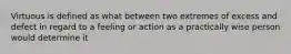 Virtuous is defined as what between two extremes of excess and defect in regard to a feeling or action as a practically wise person would determine it