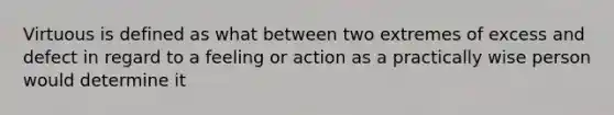 Virtuous is defined as what between two extremes of excess and defect in regard to a feeling or action as a practically wise person would determine it