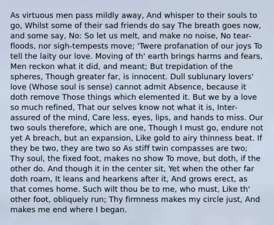 As virtuous men pass mildly away, And whisper to their souls to go, Whilst some of their sad friends do say The breath goes now, and some say, No: So let us melt, and make no noise, No tear-floods, nor sigh-tempests move; 'Twere profanation of our joys To tell the laity our love. Moving of th' earth brings harms and fears, Men reckon what it did, and meant; But trepidation of the spheres, Though greater far, is innocent. Dull sublunary lovers' love (Whose soul is sense) cannot admit Absence, because it doth remove Those things which elemented it. But we by a love so much refined, That our selves know not what it is, Inter-assured of the mind, Care less, eyes, lips, and hands to miss. Our two souls therefore, which are one, Though I must go, endure not yet A breach, but an expansion, Like gold to airy thinness beat. If they be two, they are two so As stiff twin compasses are two; Thy soul, the fixed foot, makes no show To move, but doth, if the other do. And though it in the center sit, Yet when the other far doth roam, It leans and hearkens after it, And grows erect, as that comes home. Such wilt thou be to me, who must, Like th' other foot, obliquely run; Thy firmness makes my circle just, And makes me end where I began.