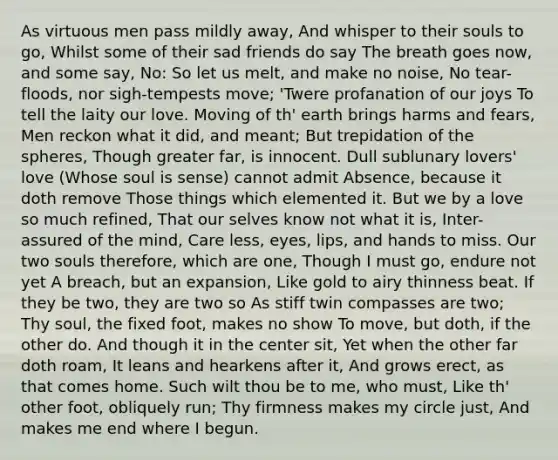 As virtuous men pass mildly away, And whisper to their souls to go, Whilst some of their sad friends do say The breath goes now, and some say, No: So let us melt, and make no noise, No tear-floods, nor sigh-tempests move; 'Twere profanation of our joys To tell the laity our love. Moving of th' earth brings harms and fears, Men reckon what it did, and meant; But trepidation of the spheres, Though greater far, is innocent. Dull sublunary lovers' love (Whose soul is sense) cannot admit Absence, because it doth remove Those things which elemented it. But we by a love so much refined, That our selves know not what it is, Inter-assured of the mind, Care less, eyes, lips, and hands to miss. Our two souls therefore, which are one, Though I must go, endure not yet A breach, but an expansion, Like gold to airy thinness beat. If they be two, they are two so As stiff twin compasses are two; Thy soul, the fixed foot, makes no show To move, but doth, if the other do. And though it in the center sit, Yet when the other far doth roam, It leans and hearkens after it, And grows erect, as that comes home. Such wilt thou be to me, who must, Like th' other foot, obliquely run; Thy firmness makes my circle just, And makes me end where I begun.