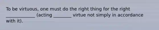 To be virtuous, one must do the right thing for the right _____________ (acting ________ virtue not simply in accordance with it).