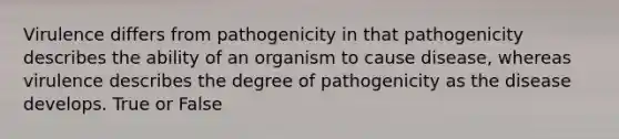 Virulence differs from pathogenicity in that pathogenicity describes the ability of an organism to cause disease, whereas virulence describes the degree of pathogenicity as the disease develops. True or False