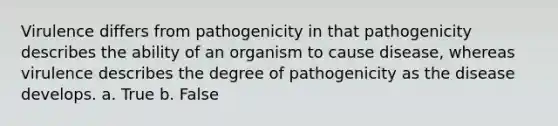 Virulence differs from pathogenicity in that pathogenicity describes the ability of an organism to cause disease, whereas virulence describes the degree of pathogenicity as the disease develops. a. True b. False