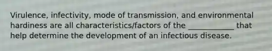 Virulence, infectivity, mode of transmission, and environmental hardiness are all characteristics/factors of the ____________ that help determine the development of an infectious disease.