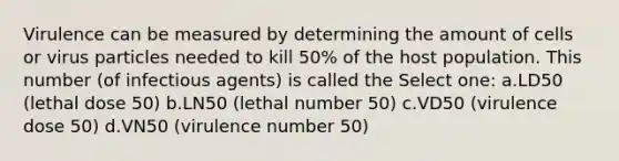 Virulence can be measured by determining the amount of cells or virus particles needed to kill 50% of the host population. This number (of infectious agents) is called the Select one: a.LD50 (lethal dose 50) b.LN50 (lethal number 50) c.VD50 (virulence dose 50) d.VN50 (virulence number 50)