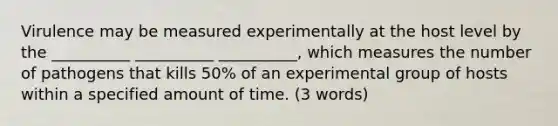 Virulence may be measured experimentally at the host level by the __________ __________ __________, which measures the number of pathogens that kills 50% of an experimental group of hosts within a specified amount of time. (3 words)