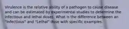 Virulence is the relative ability of a pathogen to cause disease and can be estimated by experimental studies to determine the infectious and lethal doses. What is the difference between an "Infectious" and "Lethal" dose with specific examples.