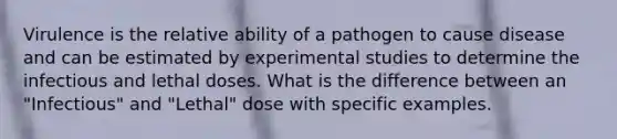 Virulence is the relative ability of a pathogen to cause disease and can be estimated by experimental studies to determine the infectious and lethal doses. What is the difference between an "Infectious" and "Lethal" dose with specific examples.