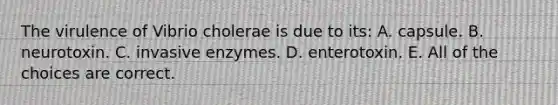 The virulence of Vibrio cholerae is due to its: A. capsule. B. neurotoxin. C. invasive enzymes. D. enterotoxin. E. All of the choices are correct.