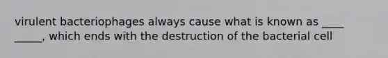 virulent bacteriophages always cause what is known as ____ _____, which ends with the destruction of the bacterial cell