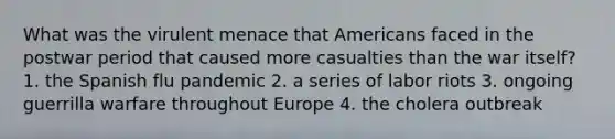 What was the virulent menace that Americans faced in the postwar period that caused more casualties than the war itself? 1. the Spanish flu pandemic 2. a series of labor riots 3. ongoing guerrilla warfare throughout Europe 4. the cholera outbreak