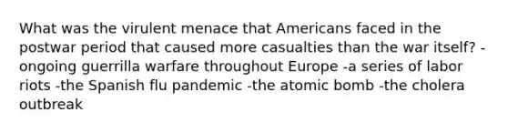 What was the virulent menace that Americans faced in the postwar period that caused more casualties than the war itself? -ongoing guerrilla warfare throughout Europe -a series of labor riots -the Spanish flu pandemic -the atomic bomb -the cholera outbreak