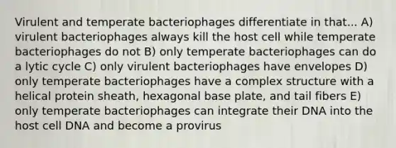 Virulent and temperate bacteriophages differentiate in that... A) virulent bacteriophages always kill the host cell while temperate bacteriophages do not B) only temperate bacteriophages can do a lytic cycle C) only virulent bacteriophages have envelopes D) only temperate bacteriophages have a complex structure with a helical protein sheath, hexagonal base plate, and tail fibers E) only temperate bacteriophages can integrate their DNA into the host cell DNA and become a provirus