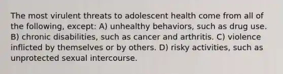 The most virulent threats to adolescent health come from all of the following, except: A) unhealthy behaviors, such as drug use. B) chronic disabilities, such as cancer and arthritis. C) violence inflicted by themselves or by others. D) risky activities, such as unprotected sexual intercourse.