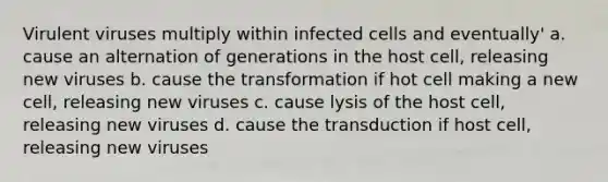 Virulent viruses multiply within infected cells and eventually' a. cause an alternation of generations in the host cell, releasing new viruses b. cause the transformation if hot cell making a new cell, releasing new viruses c. cause lysis of the host cell, releasing new viruses d. cause the transduction if host cell, releasing new viruses