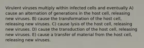 Virulent viruses multiply within infected cells and eventually A) cause an alternation of generations in the host cell, releasing new viruses. B) cause the transformation of the host cell, releasing new viruses. C) cause lysis of the host cell, releasing new viruses. D) cause the transduction of the host cell, releasing new viruses. E) cause a transfer of material from the host cell, releasing new viruses.