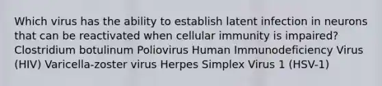 Which virus has the ability to establish latent infection in neurons that can be reactivated when cellular immunity is impaired? Clostridium botulinum Poliovirus Human Immunodeficiency Virus (HIV) Varicella-zoster virus Herpes Simplex Virus 1 (HSV-1)