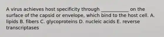 A virus achieves host specificity through ____________ on the surface of the capsid or envelope, which bind to the host cell. A. lipids B. fibers C. glycoproteins D. nucleic acids E. reverse transcriptases